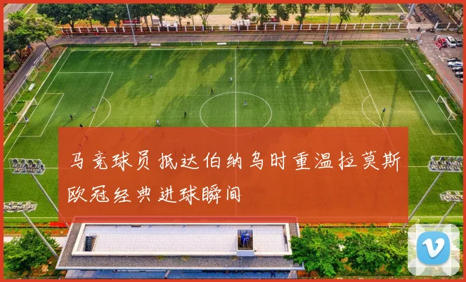 马竞球员抵达伯纳乌时重温拉莫斯欧冠经典进球瞬间