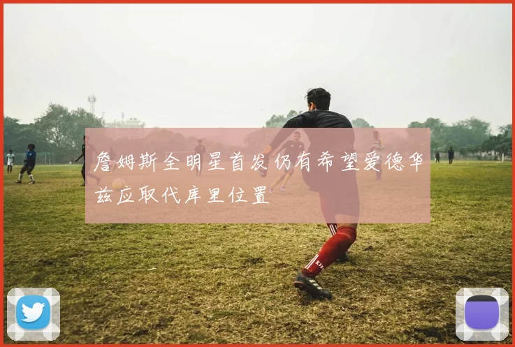 詹姆斯全明星首发仍有希望爱德华兹应取代库里位置