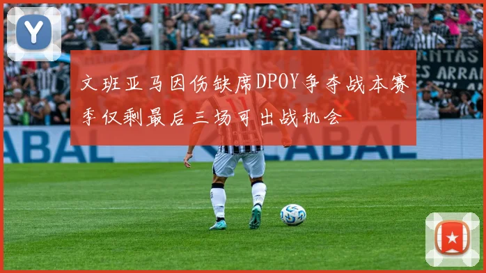文班亚马因伤缺席DPOY争夺战本赛季仅剩最后三场可出战机会