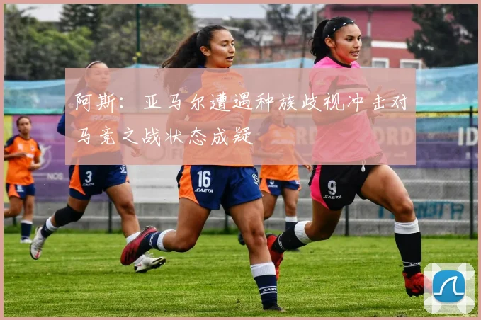 阿斯：亚马尔遭遇种族歧视冲击对马竞之战状态成疑