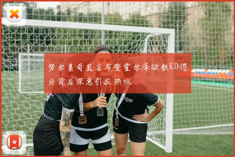 努尔基奇直言布登霍尔泽欲教KD得分背后深意引发热议