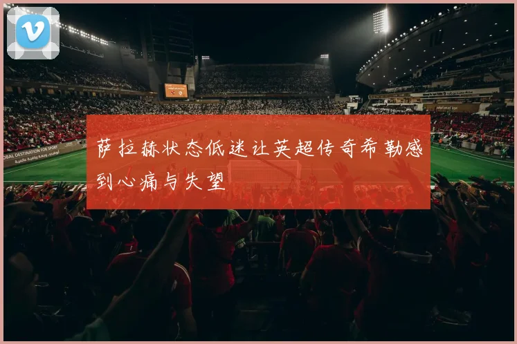 萨拉赫状态低迷让英超传奇希勒感到心痛与失望