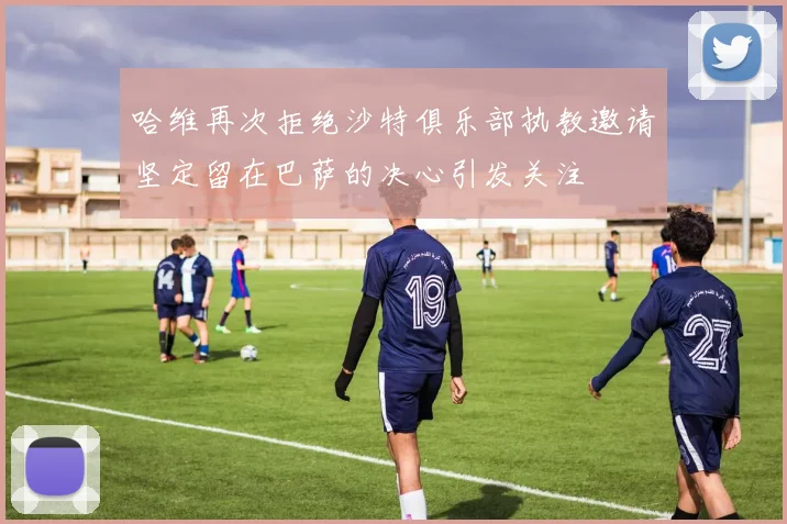 哈维再次拒绝沙特俱乐部执教邀请坚定留在巴萨的决心引发关注