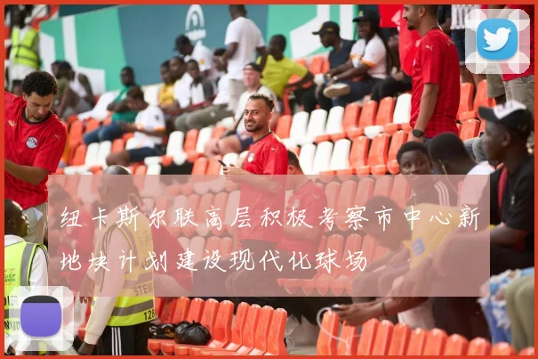 纽卡斯尔联高层积极考察市中心新地块计划建设现代化球场