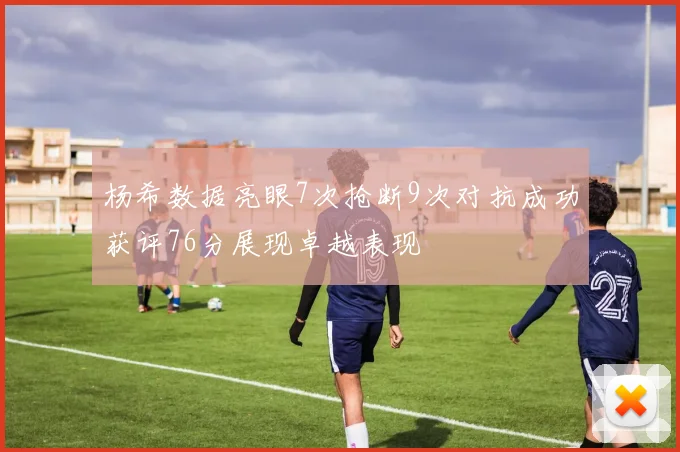 杨希数据亮眼7次抢断9次对抗成功获评76分展现卓越表现