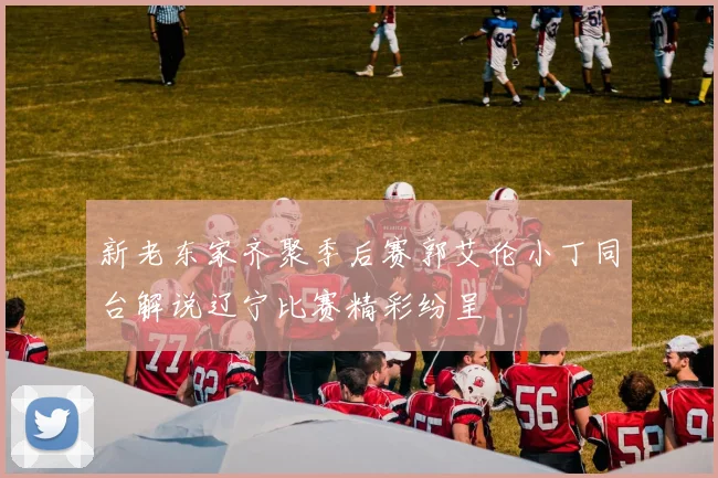 新老东家齐聚季后赛郭艾伦小丁同台解说辽宁比赛精彩纷呈