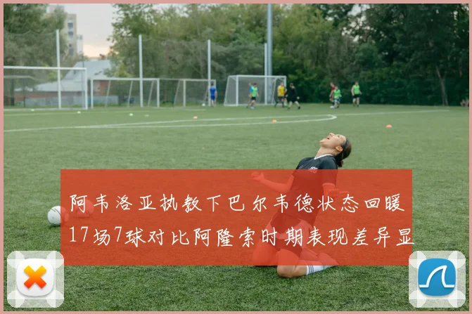 阿韦洛亚执教下巴尔韦德状态回暖17场7球对比阿隆索时期表现差异显著