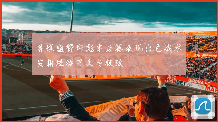 鲁媒盛赞邱彪季后赛表现出色战术安排堪称完美与极致