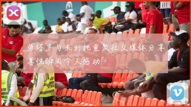 劳塔罗与米利托重聚社交媒体分享喜悦瞬间令人感动