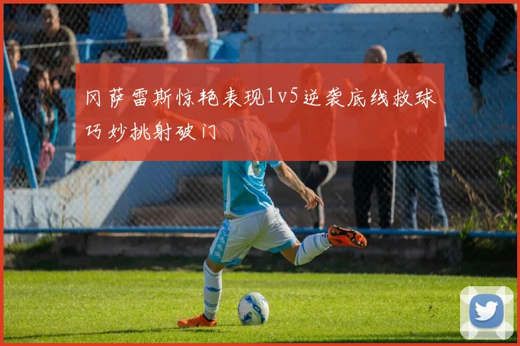 冈萨雷斯惊艳表现1v5逆袭底线救球巧妙挑射破门